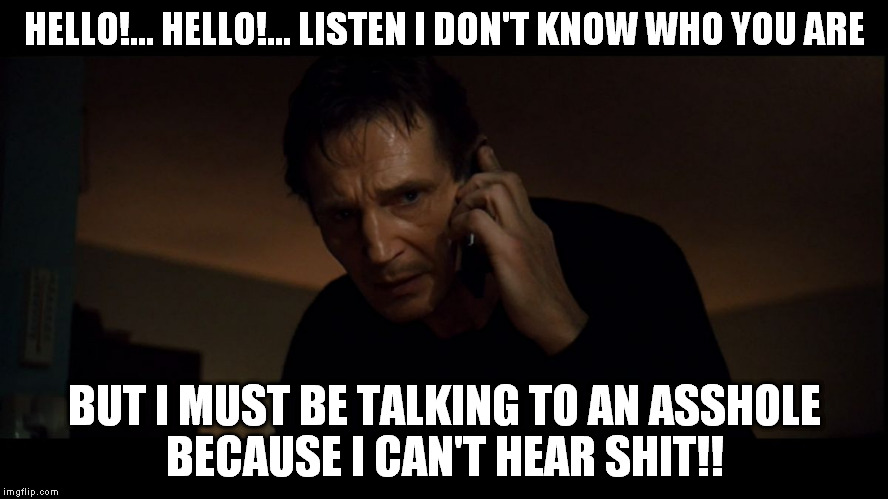 Liam Neeson Taken | HELLO!... HELLO!... LISTEN I DON'T KNOW WHO YOU ARE BUT I MUST BE TALKING TO AN ASSHOLE BECAUSE I CAN'T HEAR SHIT!! | image tagged in memes,liam neeson taken,taken,funny,comedy | made w/ Imgflip meme maker