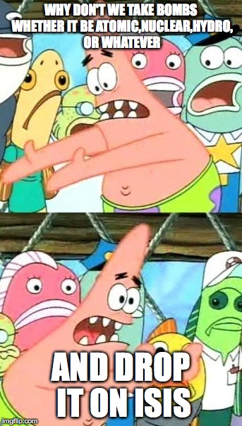Put It Somewhere Else Patrick | WHY DON'T WE TAKE BOMBS WHETHER IT BE ATOMIC,NUCLEAR,HYDRO, OR WHATEVER AND DROP IT ON ISIS | image tagged in memes,put it somewhere else patrick | made w/ Imgflip meme maker