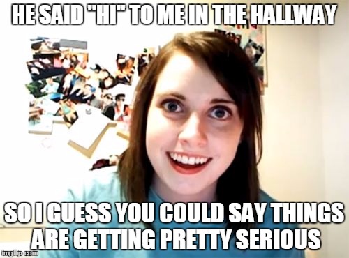 Overly Attached Girlfriend Meme | HE SAID "HI" TO ME IN THE HALLWAY SO I GUESS YOU COULD SAY THINGS ARE GETTING PRETTY SERIOUS | image tagged in memes,overly attached girlfriend | made w/ Imgflip meme maker