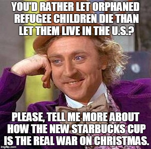 War on Christmas | YOU'D RATHER LET ORPHANED REFUGEE CHILDREN DIE THAN LET THEM LIVE IN THE U.S.? PLEASE, TELL ME MORE ABOUT HOW THE NEW STARBUCKS CUP IS THE R | image tagged in memes,creepy condescending wonka,refugees,starbucks red cup,war on christmas | made w/ Imgflip meme maker