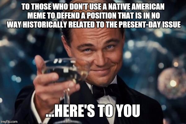 The most pretentious and silly way to make an argument | TO THOSE WHO DON'T USE A NATIVE AMERICAN MEME TO DEFEND A POSITION THAT IS IN NO WAY HISTORICALLY RELATED TO THE PRESENT-DAY ISSUE ...HERE'S | image tagged in memes,leonardo dicaprio cheers | made w/ Imgflip meme maker