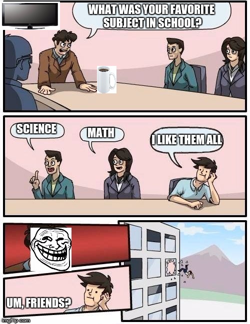 Favorite School Subject. | WHAT WAS YOUR FAVORITE SUBJECT IN SCHOOL? SCIENCE MATH I LIKE THEM ALL UM, FRIENDS? | image tagged in memes,boardroom meeting suggestion,school,subjects,troll,steve | made w/ Imgflip meme maker