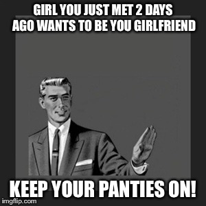 Overly attached new girl?!! | GIRL YOU JUST MET 2 DAYS AGO WANTS TO BE YOU GIRLFRIEND KEEP YOUR PANTIES ON! | image tagged in memes,kill yourself guy | made w/ Imgflip meme maker
