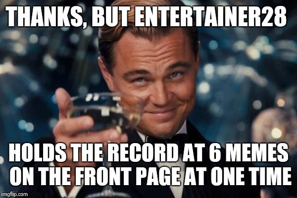 Leonardo Dicaprio Cheers Meme | THANKS, BUT ENTERTAINER28 HOLDS THE RECORD AT 6 MEMES ON THE FRONT PAGE AT ONE TIME | image tagged in memes,leonardo dicaprio cheers | made w/ Imgflip meme maker