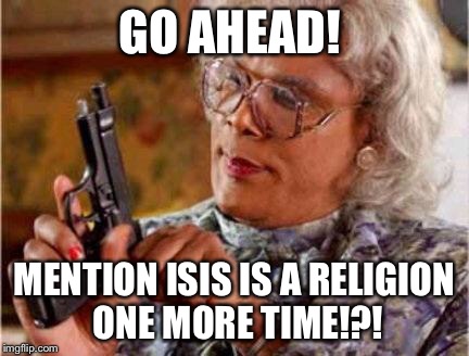 Madea | GO AHEAD! MENTION ISIS IS A RELIGION ONE MORE TIME!?! | image tagged in madea | made w/ Imgflip meme maker