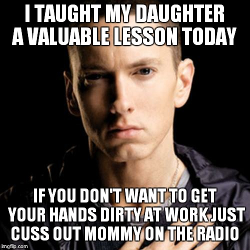 Eminem Meme | I TAUGHT MY DAUGHTER A VALUABLE LESSON TODAY IF YOU DON'T WANT TO GET YOUR HANDS DIRTY AT WORK JUST CUSS OUT MOMMY ON THE RADIO | image tagged in memes,eminem | made w/ Imgflip meme maker