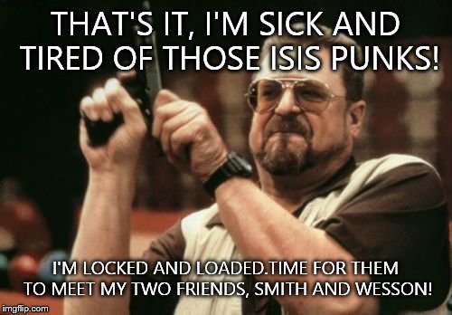 Am I The Only One Around Here Meme | THAT'S IT, I'M SICK AND TIRED OF THOSE ISIS PUNKS! I'M LOCKED AND LOADED.TIME FOR THEM TO MEET MY TWO FRIENDS, SMITH AND WESSON! | image tagged in memes,am i the only one around here | made w/ Imgflip meme maker