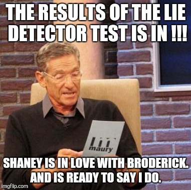 Maury Lie Detector | THE RESULTS OF THE LIE DETECTOR TEST IS IN !!! SHANEY IS IN LOVE WITH BRODERICK. AND IS READY TO SAY I DO. | image tagged in memes,maury lie detector | made w/ Imgflip meme maker