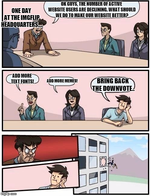Boardroom Meeting Suggestion | OK GUYS, THE NUMBER OF ACTIVE WEBSITE USERS ARE DECLINING. WHAT SHOULD WE DO TO MAKE OUR WEBSITE BETTER? ADD MORE TEXT FONTS! ADD MORE MEMES | image tagged in memes,boardroom meeting suggestion | made w/ Imgflip meme maker