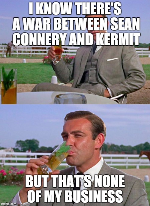 Sean Connery > Kermit | I KNOW THERE'S A WAR BETWEEN SEAN CONNERY AND KERMIT BUT THAT'S NONE OF MY BUSINESS | image tagged in sean connery  kermit | made w/ Imgflip meme maker