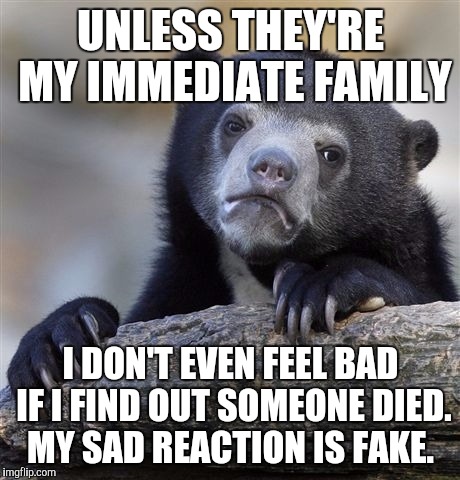 Confession Bear | UNLESS THEY'RE MY IMMEDIATE FAMILY I DON'T EVEN FEEL BAD IF I FIND OUT SOMEONE DIED. MY SAD REACTION IS FAKE. | image tagged in memes,confession bear,AdviceAnimals | made w/ Imgflip meme maker