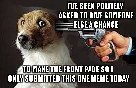 I'VE BEEN POLITELY ASKED TO GIVE SOMEONE ELSE A CHANCE TO MAKE THE FRONT PAGE SO I ONLY SUBMITTED THIS ONE MEME TODAY | made w/ Imgflip meme maker