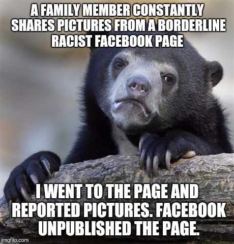 Confession Bear | A FAMILY MEMBER CONSTANTLY SHARES PICTURES FROM A BORDERLINE RACIST FACEBOOK PAGE I WENT TO THE PAGE AND REPORTED PICTURES. FACEBOOK UNPUBLI | image tagged in memes,confession bear,AdviceAnimals | made w/ Imgflip meme maker