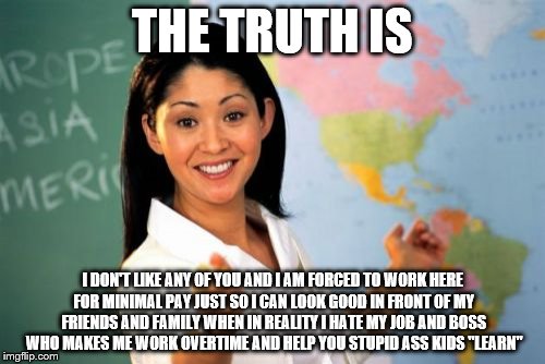 Unhelpful High School Teacher Meme | THE TRUTH IS I DON'T LIKE ANY OF YOU AND I AM FORCED TO WORK HERE FOR MINIMAL PAY JUST SO I CAN LOOK GOOD IN FRONT OF MY FRIENDS AND FAMILY  | image tagged in memes,unhelpful high school teacher | made w/ Imgflip meme maker