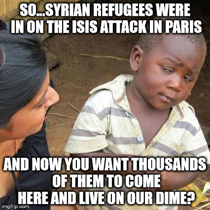 Third World Skeptical Kid Meme | SO...SYRIAN REFUGEES WERE IN ON THE ISIS ATTACK IN PARIS AND NOW YOU WANT THOUSANDS OF THEM TO COME HERE AND LIVE ON OUR DIME? | image tagged in memes,third world skeptical kid | made w/ Imgflip meme maker