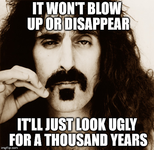 Zappa on the world | IT WON'T BLOW UP OR DISAPPEAR IT'LL JUST LOOK UGLY FOR A THOUSAND YEARS | image tagged in memes | made w/ Imgflip meme maker