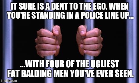 Police line up... | IT SURE IS A DENT TO THE EGO.
WHEN YOU'RE STANDING IN A POLICE LINE UP... ...WITH FOUR OF THE UGLIEST FAT BALDING MEN YOU'VE EVER SEEN. | image tagged in prison bars,police,police officer testifying,fat guy | made w/ Imgflip meme maker
