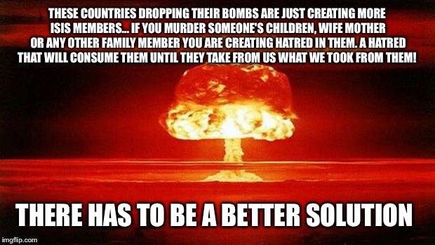 Atomic Bomb | THESE COUNTRIES DROPPING THEIR BOMBS ARE JUST CREATING MORE ISIS MEMBERS... IF YOU MURDER SOMEONE'S CHILDREN, WIFE MOTHER OR ANY OTHER FAMIL | image tagged in atomic bomb | made w/ Imgflip meme maker