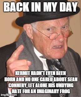 Back In My Day Meme | BACK IN MY DAY KERMIT HADN'T EVEN BEEN BORN AND NO ONE CARED ABOUT SEAN CONNERY, LET ALONE HIS UNDYING HATE FOR AN IMAGINARY FROG | image tagged in memes,back in my day | made w/ Imgflip meme maker