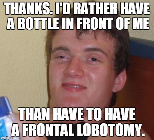10 Guy Meme | THANKS. I'D RATHER HAVE A BOTTLE IN FRONT OF ME THAN HAVE TO HAVE A FRONTAL LOBOTOMY. | image tagged in memes,10 guy | made w/ Imgflip meme maker