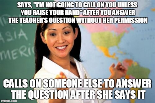 Unhelpful High School Teacher | SAYS, "I'M NOT GOING TO CALL ON YOU UNLESS YOU RAISE YOUR HAND" AFTER YOU ANSWER THE TEACHER'S QUESTION WITHOUT HER PERMISSION CALLS ON SOME | image tagged in memes,unhelpful high school teacher | made w/ Imgflip meme maker