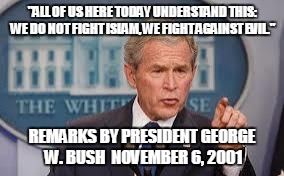 George Bush | "ALL OF US HERE TODAY UNDERSTAND THIS: WE DO NOT FIGHT ISLAM, WE FIGHT AGAINST EVIL." REMARKS BY PRESIDENT GEORGE W. BUSH 
NOVEMBER 6, 2001 | image tagged in george bush | made w/ Imgflip meme maker