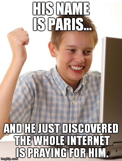 His stupid name is finally paying off! | HIS NAME IS PARIS... AND HE JUST DISCOVERED THE WHOLE INTERNET IS PRAYING FOR HIM. | image tagged in memes,first day on the internet kid,paris,pray for paris | made w/ Imgflip meme maker
