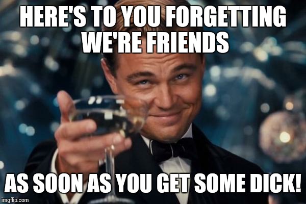 Leonardo Dicaprio Cheers Meme | HERE'S TO YOU FORGETTING WE'RE FRIENDS AS SOON AS YOU GET SOME DICK! | image tagged in memes,leonardo dicaprio cheers | made w/ Imgflip meme maker