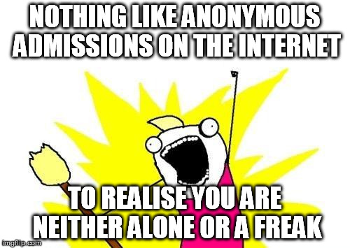 X All The Y Meme | NOTHING LIKE ANONYMOUS ADMISSIONS ON THE INTERNET TO REALISE YOU ARE NEITHER ALONE OR A FREAK | image tagged in memes,x all the y | made w/ Imgflip meme maker