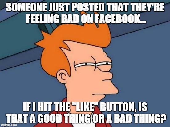the "like" conundrum  | SOMEONE JUST POSTED THAT THEY'RE FEELING BAD ON FACEBOOK... IF I HIT THE "LIKE" BUTTON, IS THAT A GOOD THING OR A BAD THING? | image tagged in memes,like,facebook | made w/ Imgflip meme maker