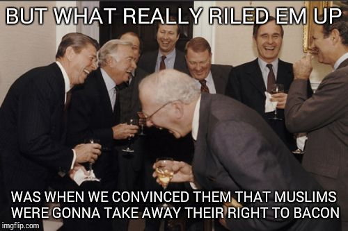 Laughing Men In Suits | BUT WHAT REALLY RILED EM UP WAS WHEN WE CONVINCED THEM THAT MUSLIMS WERE GONNA TAKE AWAY THEIR RIGHT TO BACON | image tagged in memes,laughing men in suits | made w/ Imgflip meme maker