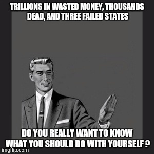 Kill Yourself Guy | TRILLIONS IN WASTED MONEY, THOUSANDS DEAD, AND THREE FAILED STATES DO YOU REALLY WANT TO KNOW WHAT YOU SHOULD DO WITH YOURSELF ? | image tagged in memes,kill yourself guy | made w/ Imgflip meme maker