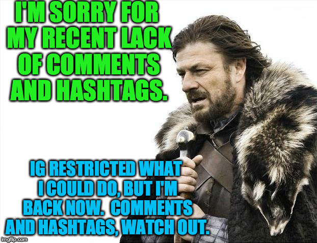 Brace Yourselves X is Coming Meme | I'M SORRY FOR MY RECENT LACK OF COMMENTS AND HASHTAGS. IG RESTRICTED WHAT I COULD DO, BUT I'M BACK NOW.  COMMENTS AND HASHTAGS, WATCH OUT. | image tagged in memes,brace yourselves x is coming | made w/ Imgflip meme maker