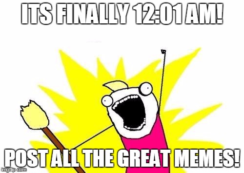 X All The Y | ITS FINALLY 12:01 AM! POST ALL THE GREAT MEMES! | image tagged in memes,x all the y | made w/ Imgflip meme maker