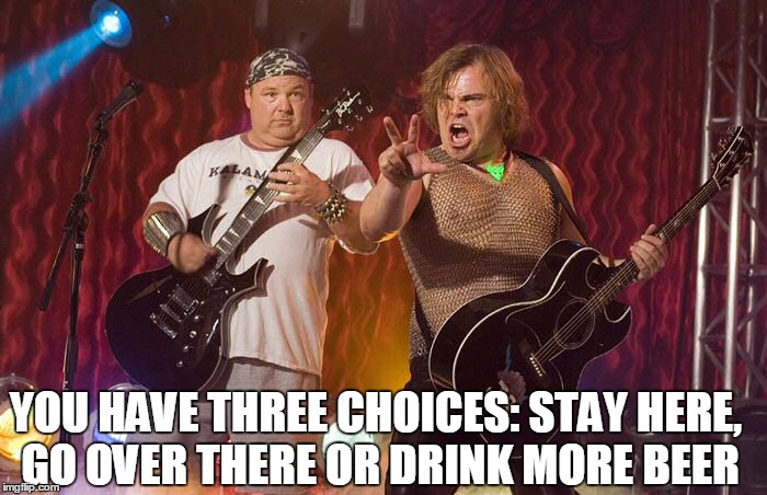 Tenacious D Supreme  | YOU HAVE THREE CHOICES: STAY HERE, GO OVER THERE OR DRINK MORE BEER | image tagged in tenacious d supreme | made w/ Imgflip meme maker