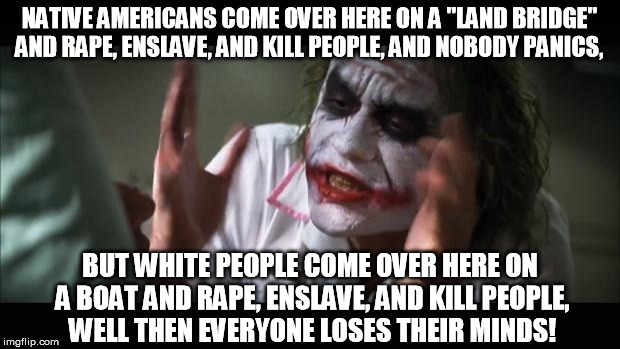 Them Natives weren't no angels... | NATIVE AMERICANS COME OVER HERE ON A "LAND BRIDGE" AND **PE, ENSLAVE, AND KILL PEOPLE, AND NOBODY PANICS, BUT WHITE PEOPLE COME OVER HERE ON | image tagged in memes,and everybody loses their minds | made w/ Imgflip meme maker
