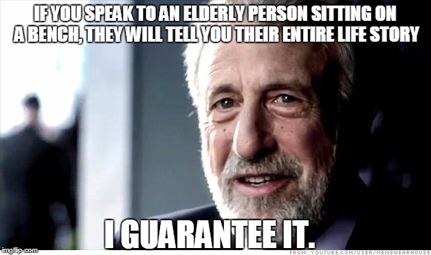 I Guarantee It | IF YOU SPEAK TO AN ELDERLY PERSON SITTING ON A BENCH, THEY WILL TELL YOU THEIR ENTIRE LIFE STORY I GUARANTEE IT. | image tagged in memes,i guarantee it | made w/ Imgflip meme maker