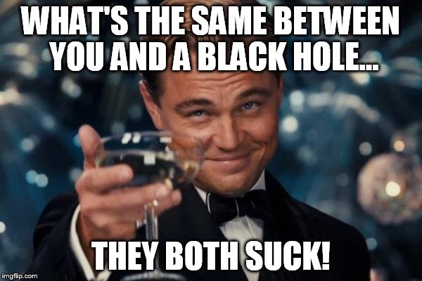 Black Holes LOL | WHAT'S THE SAME BETWEEN YOU AND A BLACK HOLE... THEY BOTH SUCK! | image tagged in memes,leonardo dicaprio cheers | made w/ Imgflip meme maker