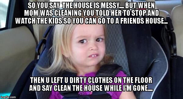 I don't get it.... | SO YOU SAY  THE HOUSE IS MESSY.... BUT WHEN MOM WAS CLEANING YOU TOLD HER TO STOP AND WATCH THE KIDS SO YOU CAN GO TO A FRIENDS HOUSE... THE | image tagged in wtf girl | made w/ Imgflip meme maker