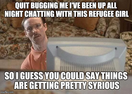 Napoleon Dynamite Bro | QUIT BUGGING ME I'VE BEEN UP ALL NIGHT CHATTING WITH THIS REFUGEE GIRL SO I GUESS YOU COULD SAY THINGS ARE GETTING PRETTY SYRIOUS | image tagged in napoleon dynamite bro | made w/ Imgflip meme maker