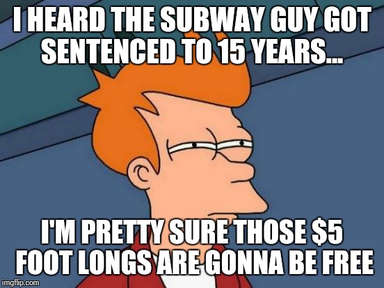 Futurama Fry | I HEARD THE SUBWAY GUY GOT SENTENCED TO 15 YEARS... I'M PRETTY SURE THOSE $5 FOOT LONGS ARE GONNA BE FREE | image tagged in memes,futurama fry | made w/ Imgflip meme maker