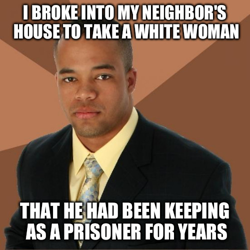 Successful Black Guy | I BROKE INTO MY NEIGHBOR'S HOUSE TO TAKE A WHITE WOMAN THAT HE HAD BEEN KEEPING AS A PRISONER FOR YEARS | image tagged in successful black guy | made w/ Imgflip meme maker