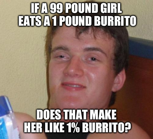 10 Guy | IF A 99 POUND GIRL EATS A 1 POUND BURRITO DOES THAT MAKE HER LIKE 1% BURRITO? | image tagged in memes,10 guy | made w/ Imgflip meme maker