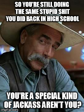 Special kind of stupid | SO YOU'RE STILL DOING THE SAME STUPID SHIT YOU DID BACK IN HIGH SCHOOL YOU'RE A SPECIAL KIND OF JACKASS AREN'T YOU? | image tagged in sam elliott | made w/ Imgflip meme maker