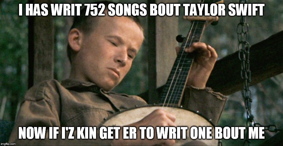 Hey, ya gotta date her to git dumped by her. | I HAS WRIT 752 SONGS BOUT TAYLOR SWIFT NOW IF I'Z KIN GET ER TO WRIT ONE BOUT ME | image tagged in memes,taylor swift,funny,deliverance | made w/ Imgflip meme maker