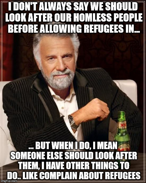 The Most Interesting Man In The World Meme | I DON'T ALWAYS SAY WE SHOULD LOOK AFTER OUR HOMLESS PEOPLE BEFORE ALLOWING REFUGEES IN... ... BUT WHEN I DO, I MEAN SOMEONE ELSE SHOULD LOOK | image tagged in memes,the most interesting man in the world | made w/ Imgflip meme maker