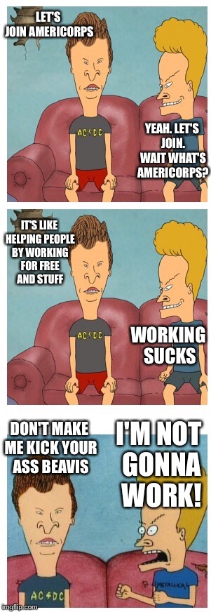 Beavis and Butthead | LET'S JOIN AMERICORPS YEAH. LET'S JOIN. WAIT WHAT'S AMERICORPS? IT'S LIKE HELPING PEOPLE BY WORKING FOR FREE AND STUFF WORKING SUCKS DON'T M | image tagged in beavis and butthead | made w/ Imgflip meme maker