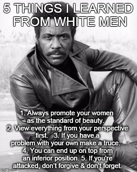 5 THINGS I HAVE LEARNED FROM WHITE MEN | 5 THINGS I LEARNED FROM WHITE MEN 1. Always promote your women as the standard of beauty. 2. View everything from your perspective first.  | image tagged in black man,life lessons,white men | made w/ Imgflip meme maker