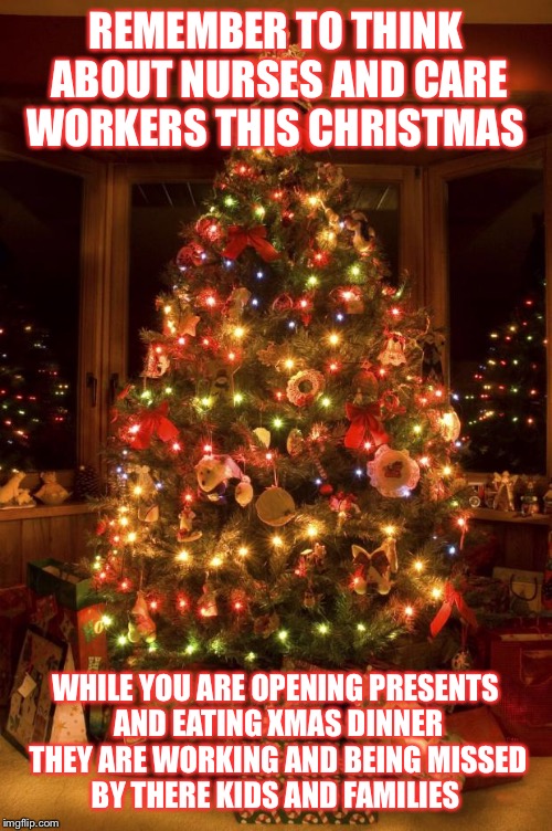 Christmas Tree | REMEMBER TO THINK ABOUT NURSES AND CARE WORKERS THIS CHRISTMAS WHILE YOU ARE OPENING PRESENTS AND EATING XMAS DINNER THEY ARE WORKING AND BE | image tagged in christmas tree | made w/ Imgflip meme maker