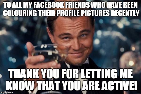 Leonardo Dicaprio Cheers | TO ALL MY FACEBOOK FRIENDS WHO HAVE BEEN COLOURING THEIR PROFILE PICTURES RECENTLY THANK YOU FOR LETTING ME KNOW THAT YOU ARE ACTIVE! | image tagged in memes,leonardo dicaprio cheers | made w/ Imgflip meme maker